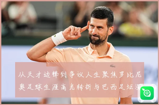从天才边锋到争议人生聚焦罗比尼奥足球生涯高光转折与巴西足坛深远影响解析-深度解析